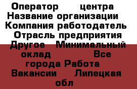 Оператор call-центра › Название организации ­ Компания-работодатель › Отрасль предприятия ­ Другое › Минимальный оклад ­ 25 000 - Все города Работа » Вакансии   . Липецкая обл.